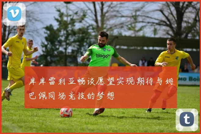 库库雷利亚畅谈愿望实现期待与姆巴佩同场竞技的梦想