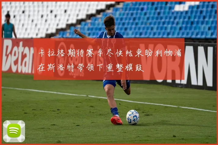 卡拉格期待赛季尽快结束盼利物浦在斯洛特带领下重整旗鼓