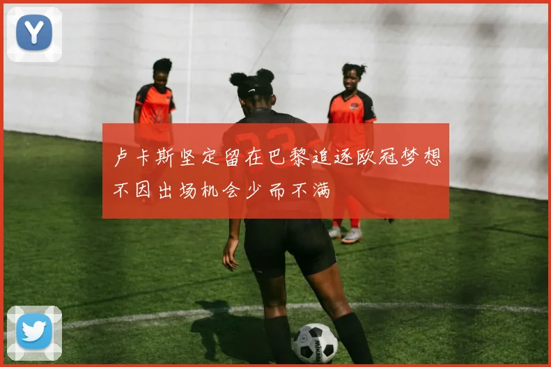 卢卡斯坚定留在巴黎追逐欧冠梦想不因出场机会少而不满
