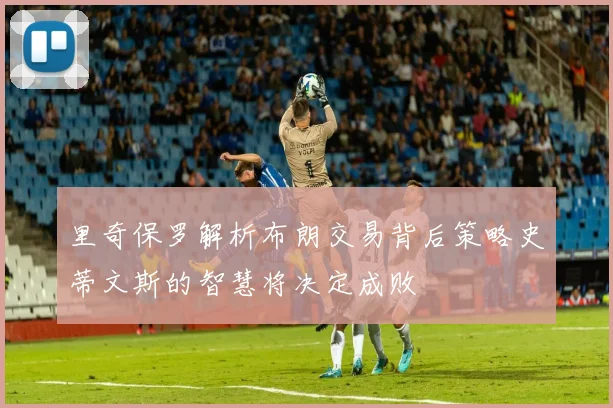 里奇保罗解析布朗交易背后策略史蒂文斯的智慧将决定成败