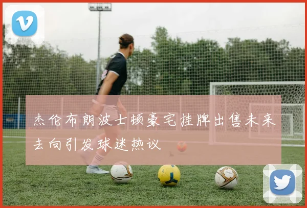 杰伦布朗波士顿豪宅挂牌出售未来去向引发球迷热议