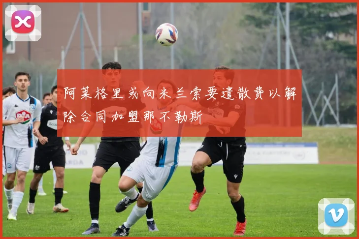 阿莱格里或向米兰索要遣散费以解除合同加盟那不勒斯