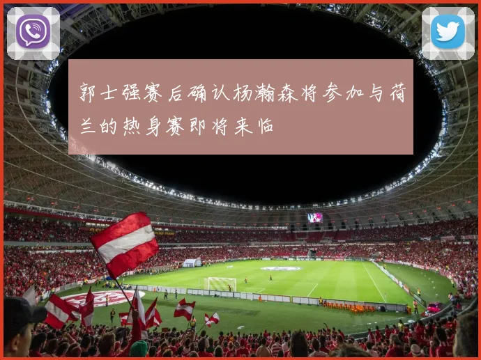 郭士强赛后确认杨瀚森将参加与荷兰的热身赛即将来临