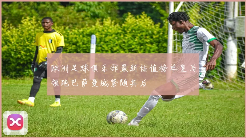 欧洲足球俱乐部最新估值榜单皇马领跑巴萨曼城紧随其后